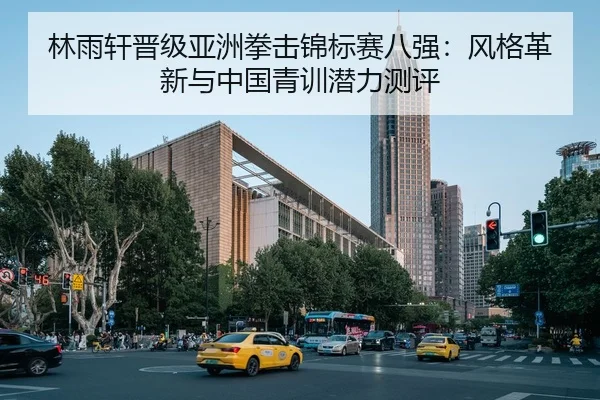 林雨轩晋级亚洲拳击锦标赛八强：风格革新与中国青训潜力测评